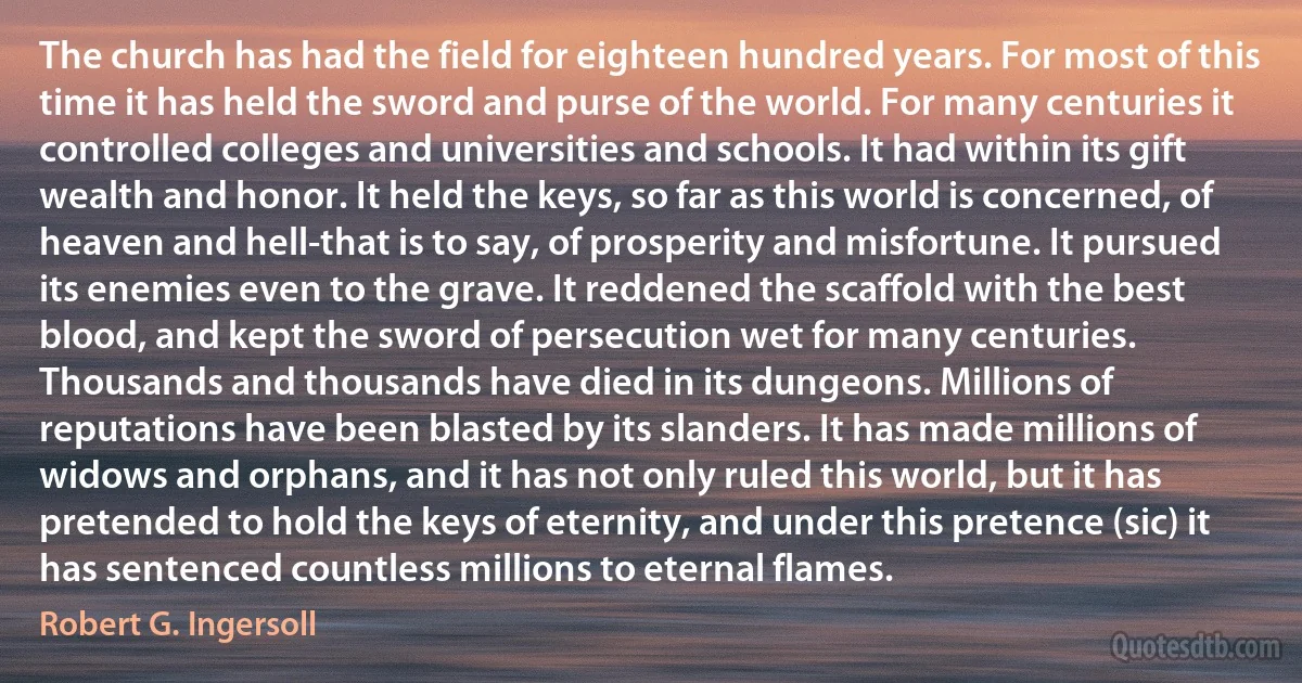 The church has had the field for eighteen hundred years. For most of this time it has held the sword and purse of the world. For many centuries it controlled colleges and universities and schools. It had within its gift wealth and honor. It held the keys, so far as this world is concerned, of heaven and hell-that is to say, of prosperity and misfortune. It pursued its enemies even to the grave. It reddened the scaffold with the best blood, and kept the sword of persecution wet for many centuries. Thousands and thousands have died in its dungeons. Millions of reputations have been blasted by its slanders. It has made millions of widows and orphans, and it has not only ruled this world, but it has pretended to hold the keys of eternity, and under this pretence (sic) it has sentenced countless millions to eternal flames. (Robert G. Ingersoll)