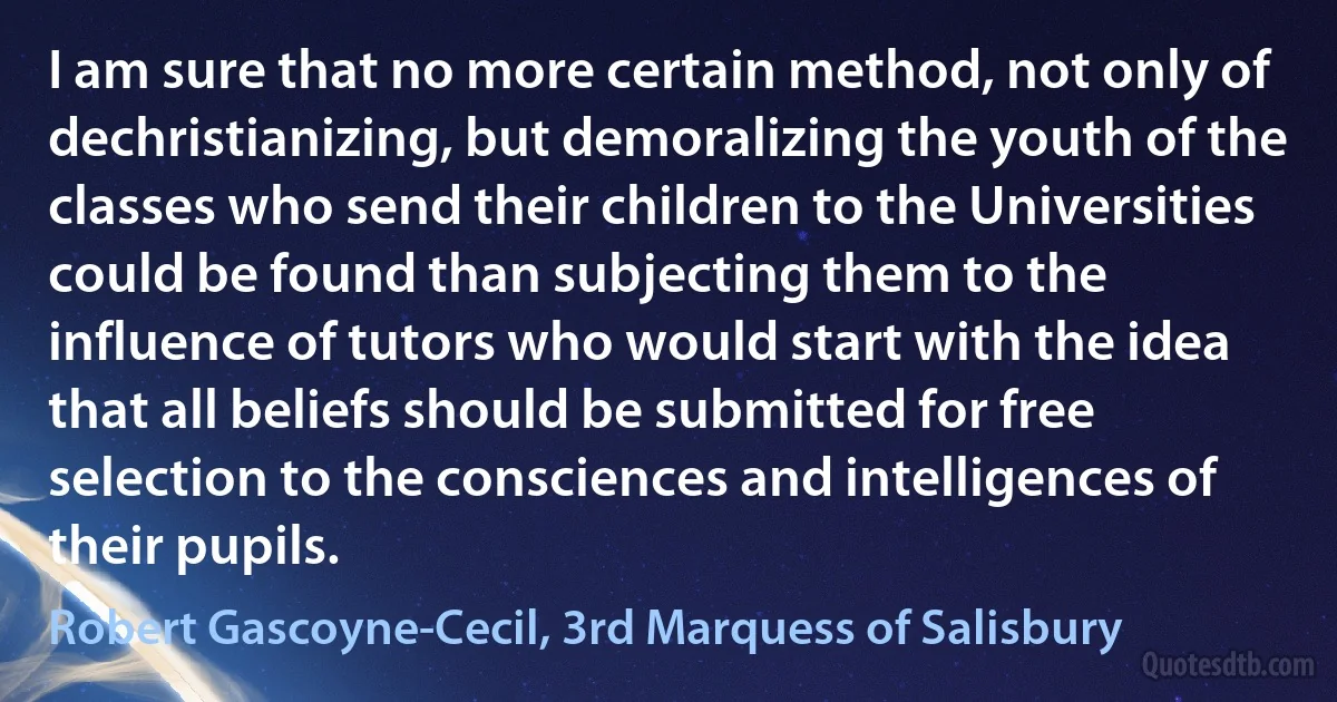 I am sure that no more certain method, not only of dechristianizing, but demoralizing the youth of the classes who send their children to the Universities could be found than subjecting them to the influence of tutors who would start with the idea that all beliefs should be submitted for free selection to the consciences and intelligences of their pupils. (Robert Gascoyne-Cecil, 3rd Marquess of Salisbury)