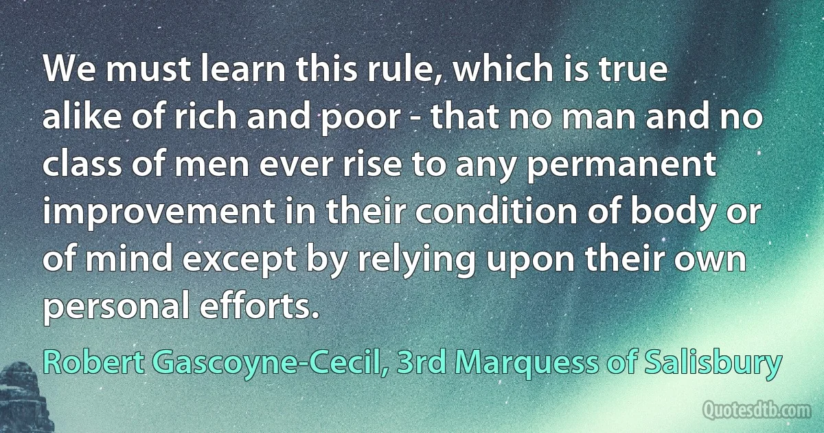 We must learn this rule, which is true alike of rich and poor - that no man and no class of men ever rise to any permanent improvement in their condition of body or of mind except by relying upon their own personal efforts. (Robert Gascoyne-Cecil, 3rd Marquess of Salisbury)