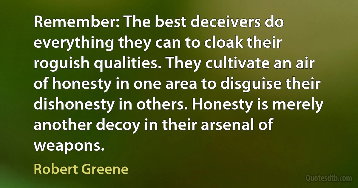 Remember: The best deceivers do everything they can to cloak their roguish qualities. They cultivate an air of honesty in one area to disguise their dishonesty in others. Honesty is merely another decoy in their arsenal of weapons. (Robert Greene)