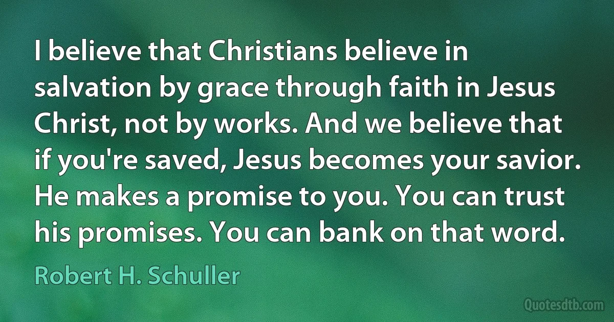 I believe that Christians believe in salvation by grace through faith in Jesus Christ, not by works. And we believe that if you're saved, Jesus becomes your savior. He makes a promise to you. You can trust his promises. You can bank on that word. (Robert H. Schuller)