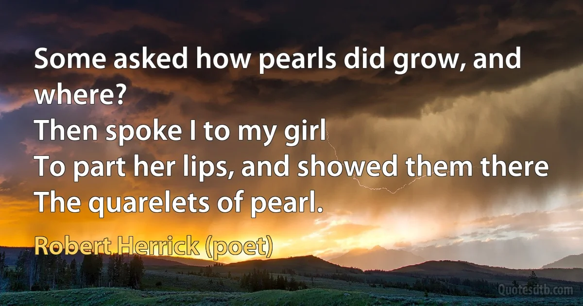 Some asked how pearls did grow, and where?
Then spoke I to my girl
To part her lips, and showed them there
The quarelets of pearl. (Robert Herrick (poet))