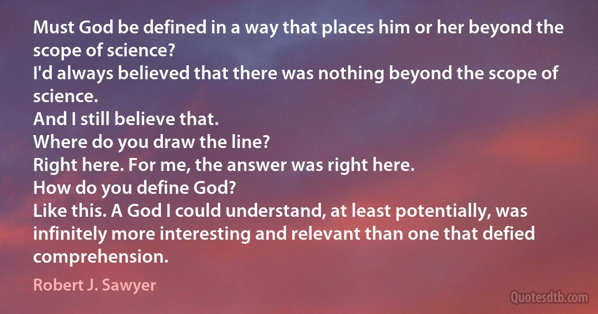 Must God be defined in a way that places him or her beyond the scope of science?
I'd always believed that there was nothing beyond the scope of science.
And I still believe that.
Where do you draw the line?
Right here. For me, the answer was right here.
How do you define God?
Like this. A God I could understand, at least potentially, was infinitely more interesting and relevant than one that defied comprehension. (Robert J. Sawyer)