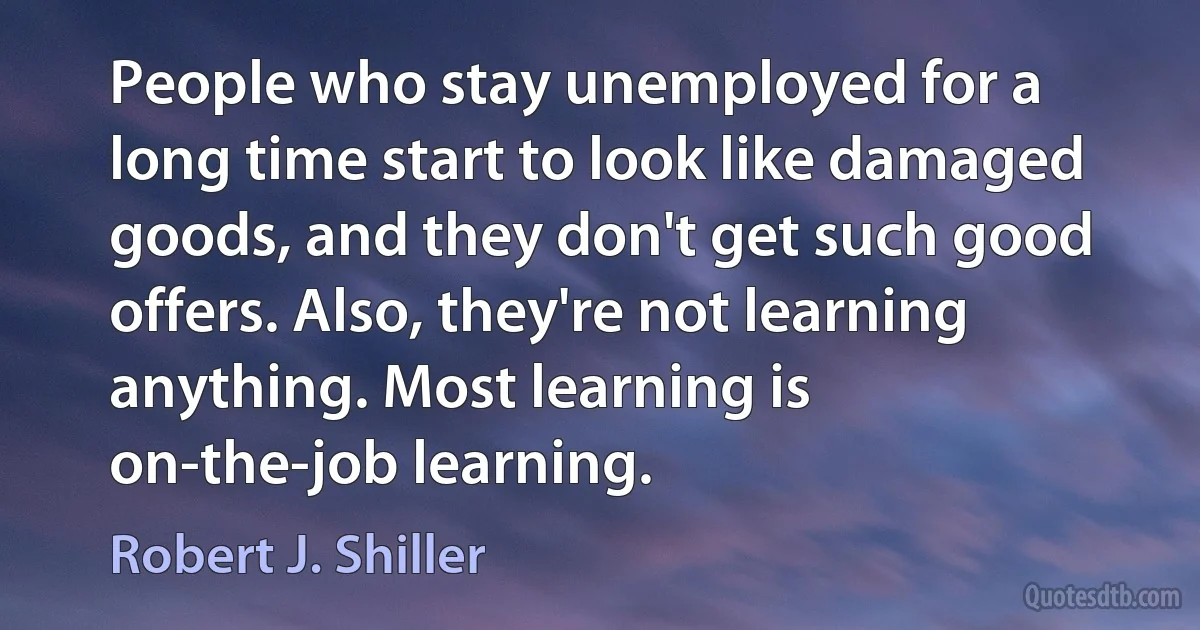 People who stay unemployed for a long time start to look like damaged goods, and they don't get such good offers. Also, they're not learning anything. Most learning is on-the-job learning. (Robert J. Shiller)