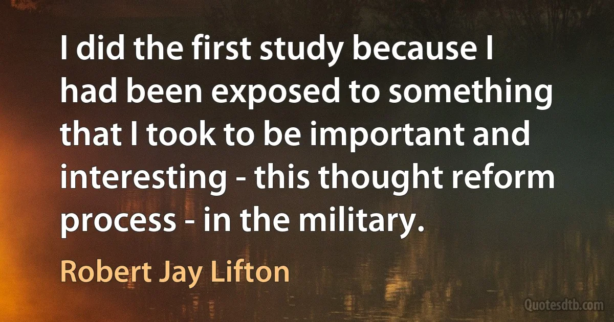 I did the first study because I had been exposed to something that I took to be important and interesting - this thought reform process - in the military. (Robert Jay Lifton)