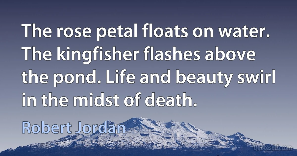 The rose petal floats on water. The kingfisher flashes above the pond. Life and beauty swirl in the midst of death. (Robert Jordan)