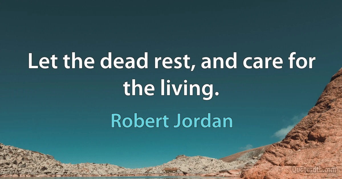 Let the dead rest, and care for the living. (Robert Jordan)