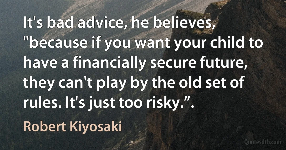 It's bad advice, he believes, "because if you want your child to have a financially secure future, they can't play by the old set of rules. It's just too risky.”. (Robert Kiyosaki)