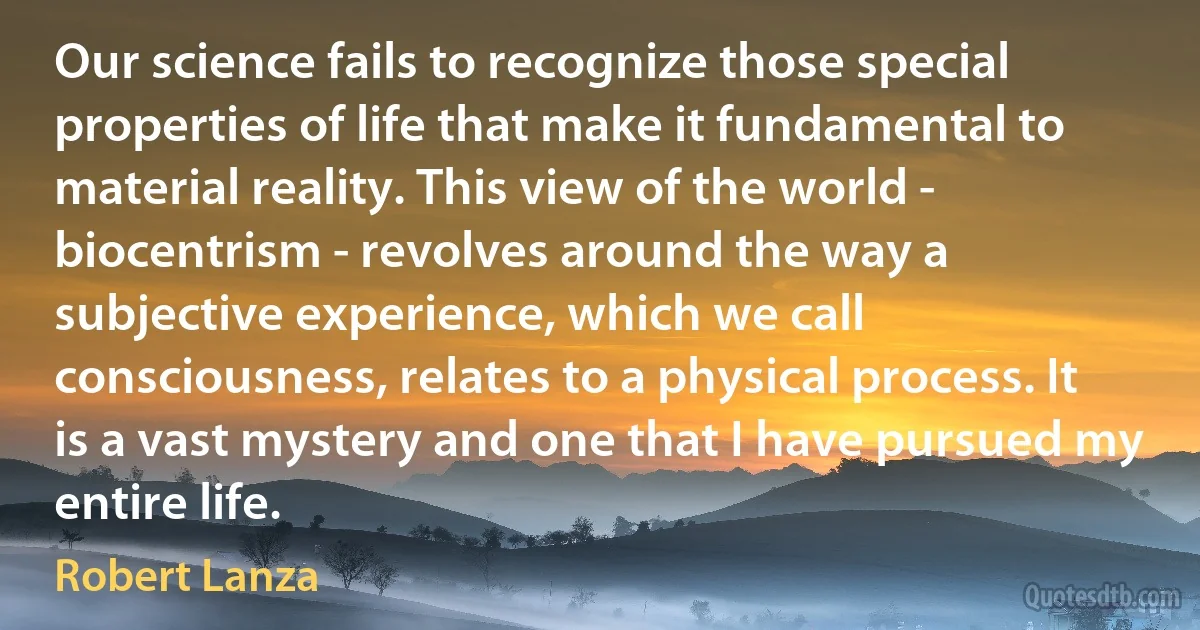 Our science fails to recognize those special properties of life that make it fundamental to material reality. This view of the world - biocentrism - revolves around the way a subjective experience, which we call consciousness, relates to a physical process. It is a vast mystery and one that I have pursued my entire life. (Robert Lanza)