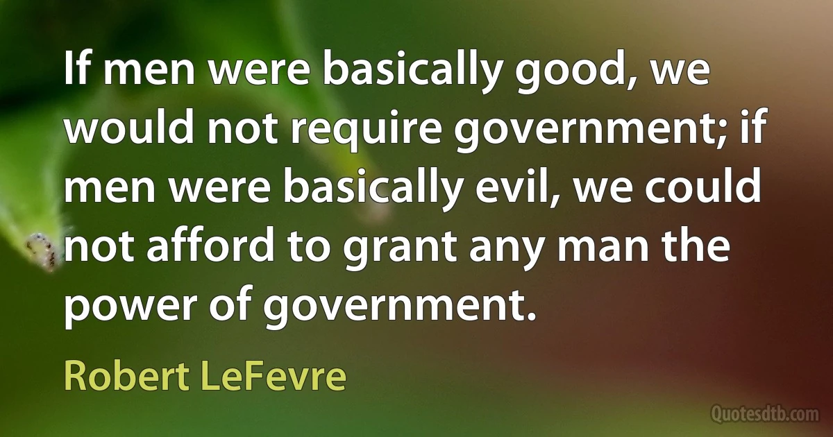 If men were basically good, we would not require government; if men were basically evil, we could not afford to grant any man the power of government. (Robert LeFevre)