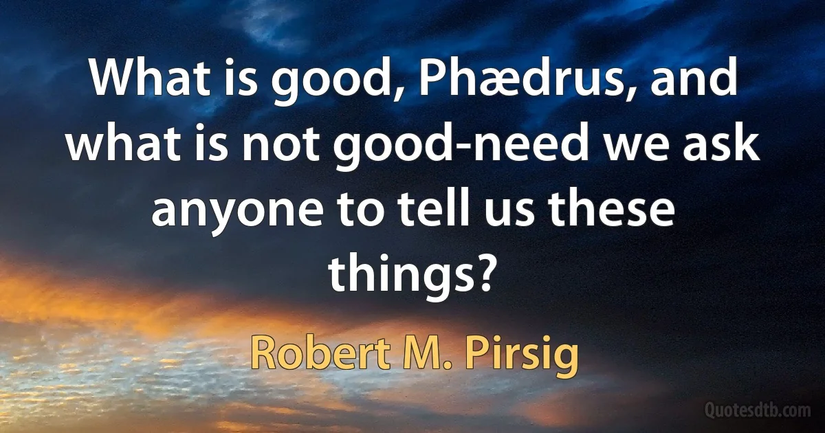 What is good, Phædrus, and what is not good-need we ask anyone to tell us these things? (Robert M. Pirsig)