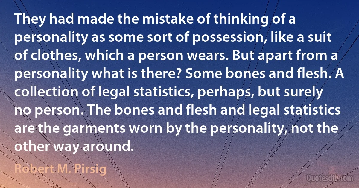 They had made the mistake of thinking of a personality as some sort of possession, like a suit of clothes, which a person wears. But apart from a personality what is there? Some bones and flesh. A collection of legal statistics, perhaps, but surely no person. The bones and flesh and legal statistics are the garments worn by the personality, not the other way around. (Robert M. Pirsig)