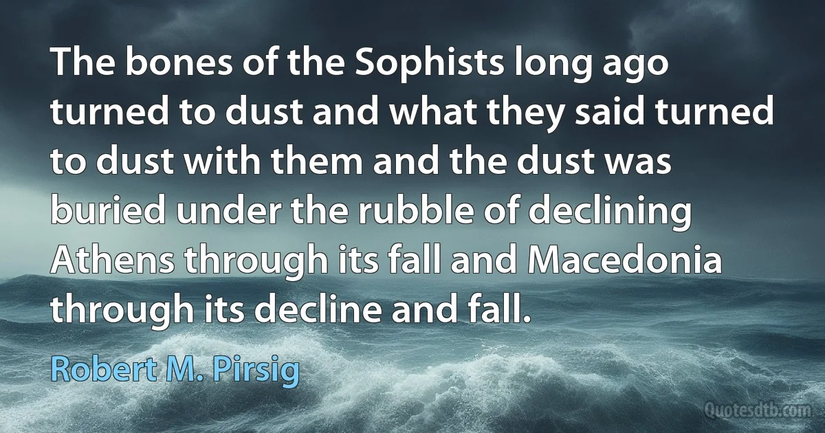 The bones of the Sophists long ago turned to dust and what they said turned to dust with them and the dust was buried under the rubble of declining Athens through its fall and Macedonia through its decline and fall. (Robert M. Pirsig)