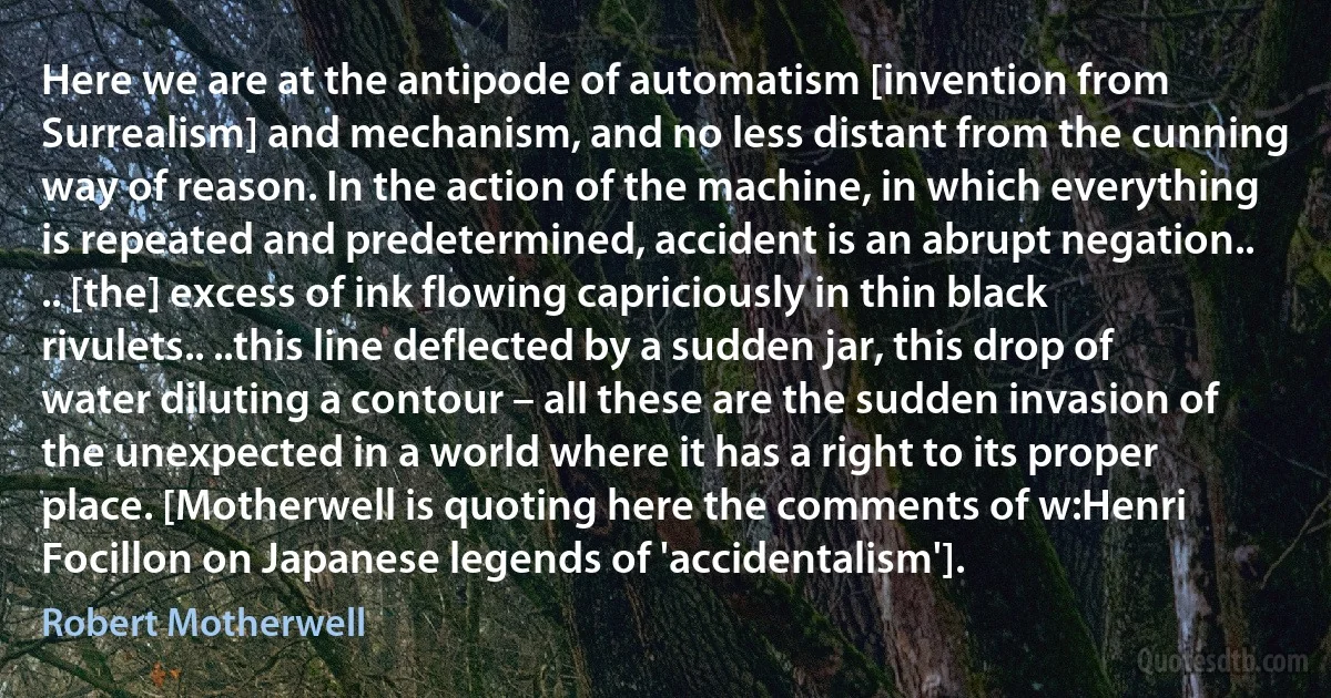 Here we are at the antipode of automatism [invention from Surrealism] and mechanism, and no less distant from the cunning way of reason. In the action of the machine, in which everything is repeated and predetermined, accident is an abrupt negation.. .. [the] excess of ink flowing capriciously in thin black rivulets.. ..this line deflected by a sudden jar, this drop of water diluting a contour – all these are the sudden invasion of the unexpected in a world where it has a right to its proper place. [Motherwell is quoting here the comments of w:Henri Focillon on Japanese legends of 'accidentalism']. (Robert Motherwell)