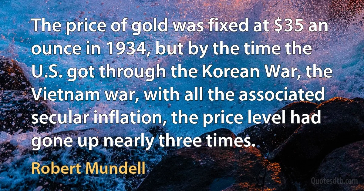 The price of gold was fixed at $35 an ounce in 1934, but by the time the U.S. got through the Korean War, the Vietnam war, with all the associated secular inflation, the price level had gone up nearly three times. (Robert Mundell)