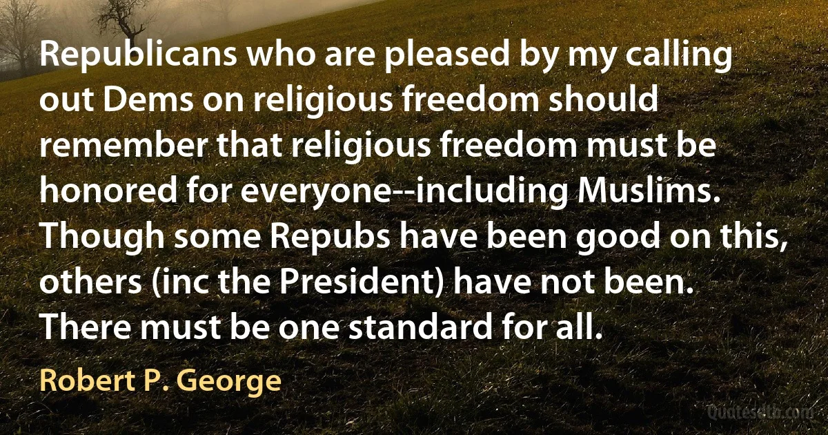 Republicans who are pleased by my calling out Dems on religious freedom should remember that religious freedom must be honored for everyone--including Muslims. Though some Repubs have been good on this, others (inc the President) have not been. There must be one standard for all. (Robert P. George)