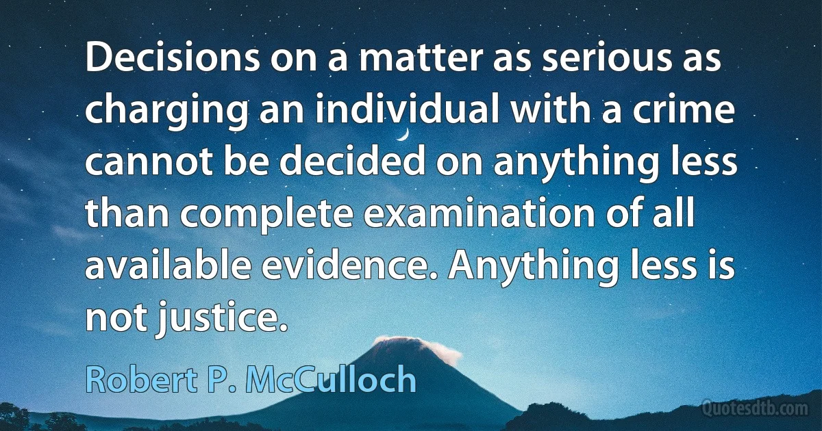 Decisions on a matter as serious as charging an individual with a crime cannot be decided on anything less than complete examination of all available evidence. Anything less is not justice. (Robert P. McCulloch)