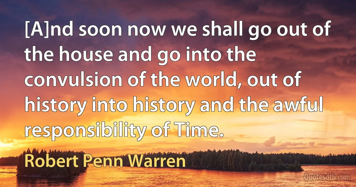 [A]nd soon now we shall go out of the house and go into the convulsion of the world, out of history into history and the awful responsibility of Time. (Robert Penn Warren)