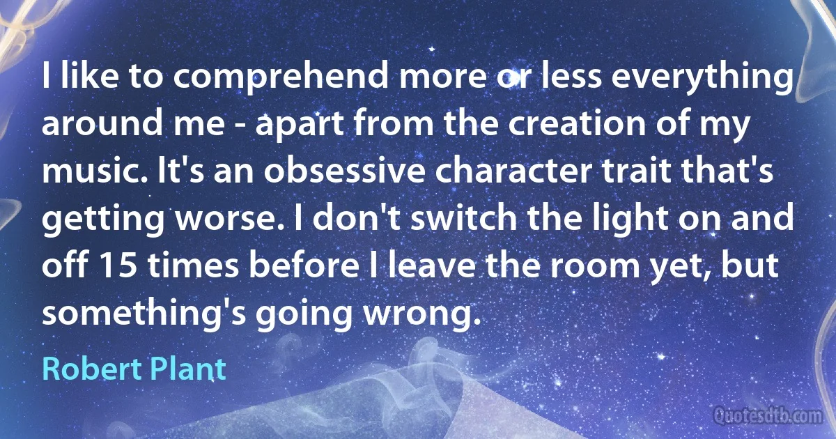 I like to comprehend more or less everything around me - apart from the creation of my music. It's an obsessive character trait that's getting worse. I don't switch the light on and off 15 times before I leave the room yet, but something's going wrong. (Robert Plant)