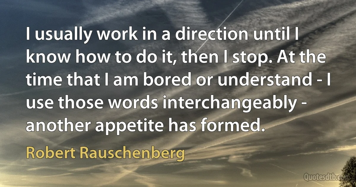 I usually work in a direction until I know how to do it, then I stop. At the time that I am bored or understand - I use those words interchangeably - another appetite has formed. (Robert Rauschenberg)