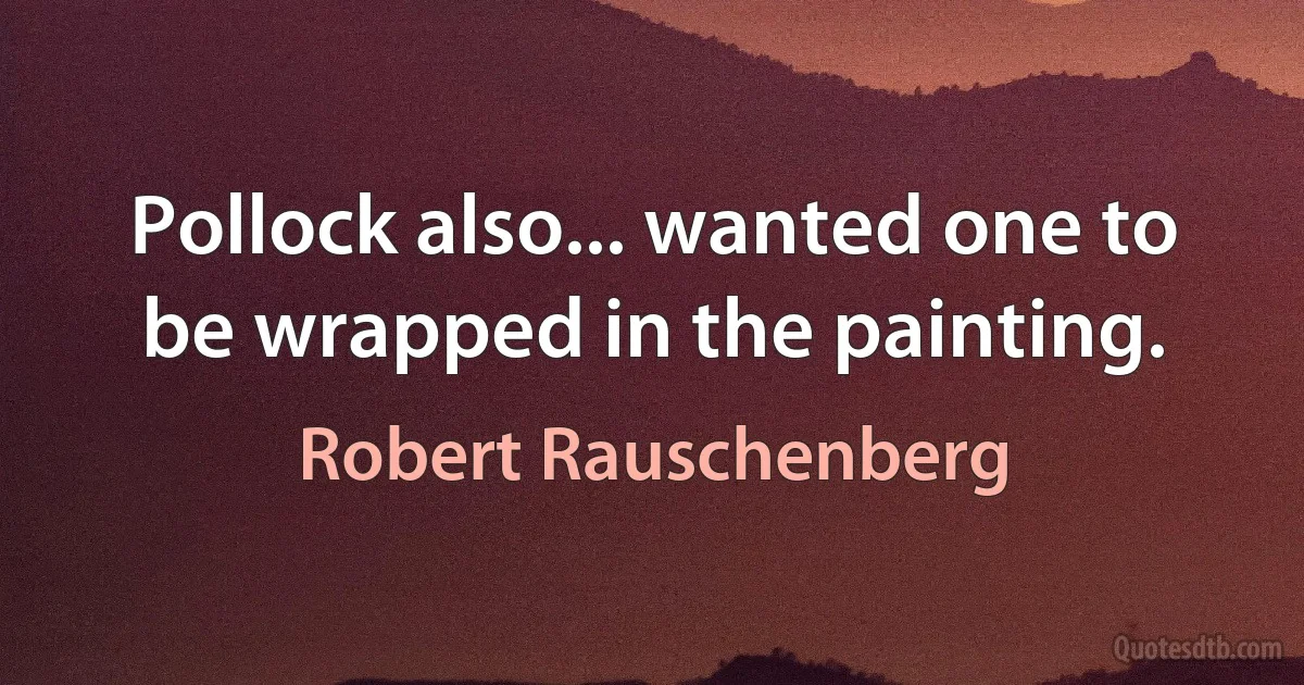 Pollock also... wanted one to be wrapped in the painting. (Robert Rauschenberg)