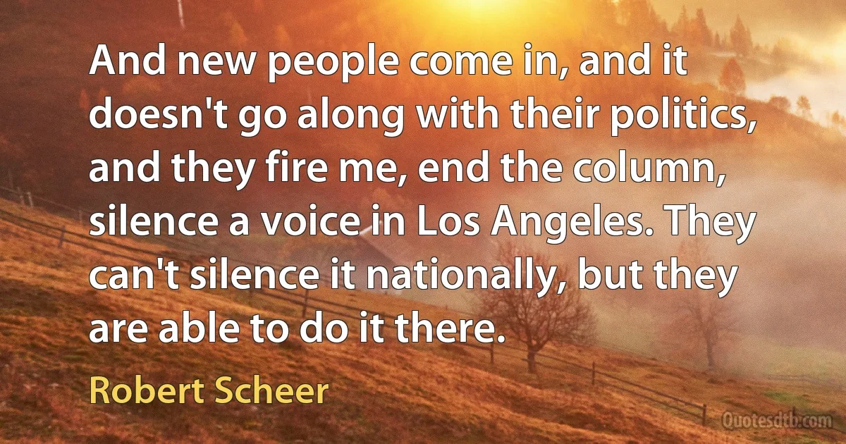 And new people come in, and it doesn't go along with their politics, and they fire me, end the column, silence a voice in Los Angeles. They can't silence it nationally, but they are able to do it there. (Robert Scheer)