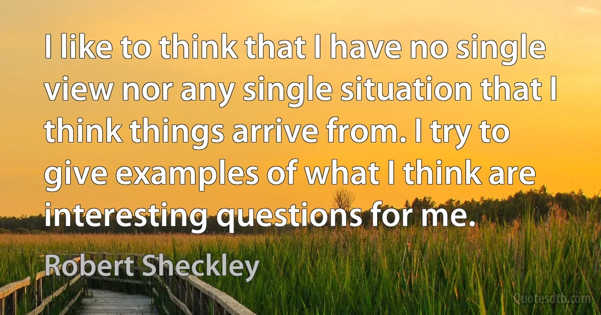 I like to think that I have no single view nor any single situation that I think things arrive from. I try to give examples of what I think are interesting questions for me. (Robert Sheckley)