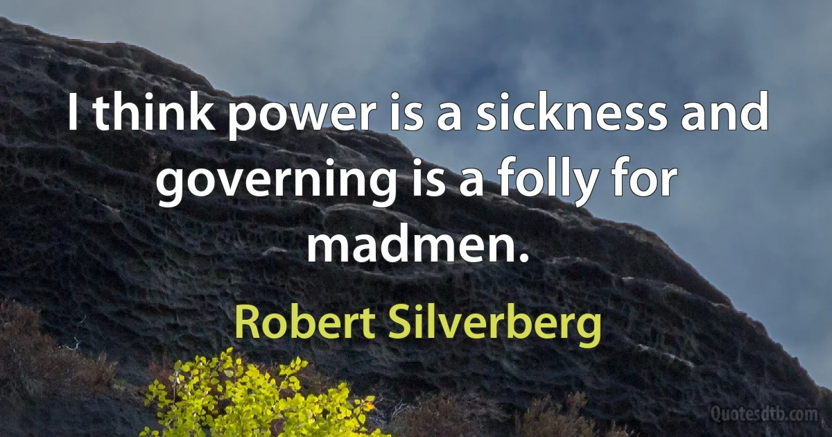 I think power is a sickness and governing is a folly for madmen. (Robert Silverberg)