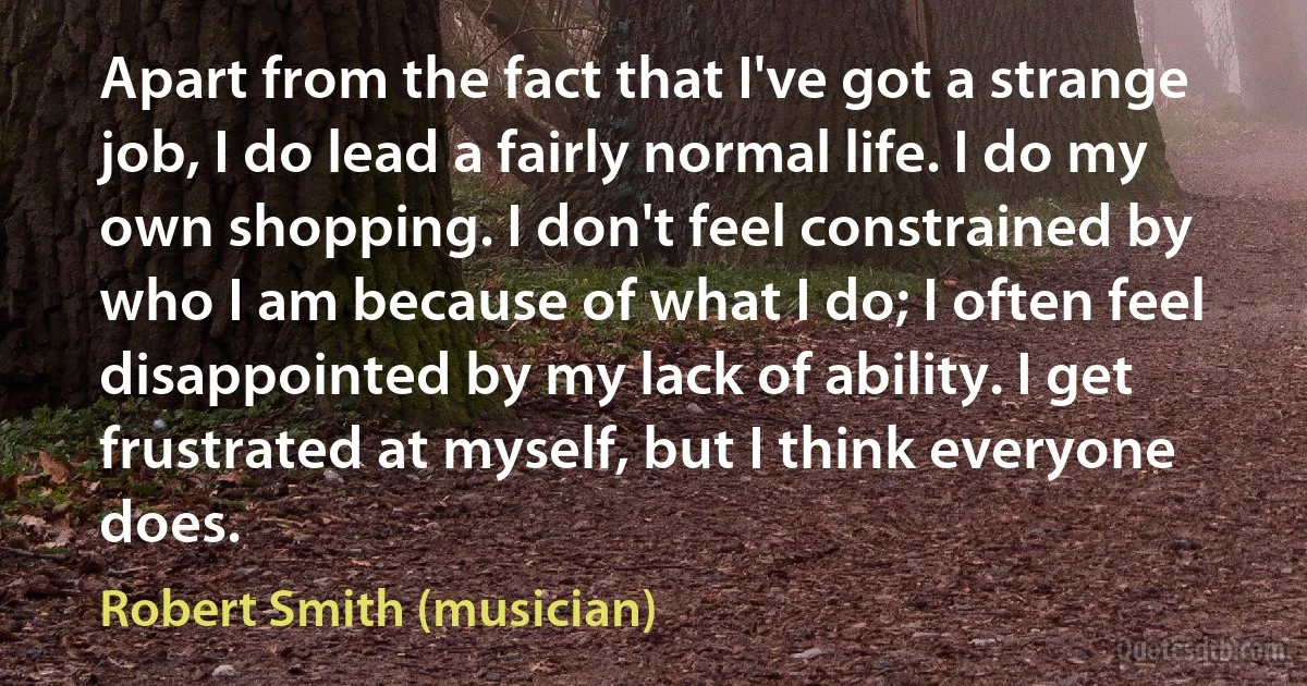 Apart from the fact that I've got a strange job, I do lead a fairly normal life. I do my own shopping. I don't feel constrained by who I am because of what I do; I often feel disappointed by my lack of ability. I get frustrated at myself, but I think everyone does. (Robert Smith (musician))