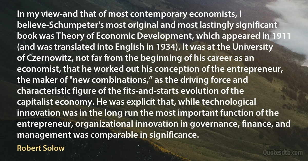 In my view-and that of most contemporary economists, I believe-Schumpeter's most original and most lastingly significant book was Theory of Economic Development, which appeared in 1911 (and was translated into English in 1934). It was at the University of Czernowitz, not far from the beginning of his career as an economist, that he worked out his conception of the entrepreneur, the maker of "new combinations,” as the driving force and characteristic figure of the fits-and-starts evolution of the capitalist economy. He was explicit that, while technological innovation was in the long run the most important function of the entrepreneur, organizational innovation in governance, finance, and management was comparable in significance. (Robert Solow)