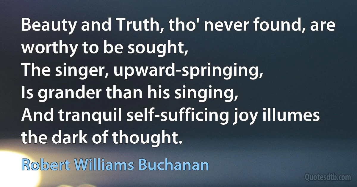 Beauty and Truth, tho' never found, are worthy to be sought,
The singer, upward-springing,
Is grander than his singing,
And tranquil self-sufficing joy illumes the dark of thought. (Robert Williams Buchanan)