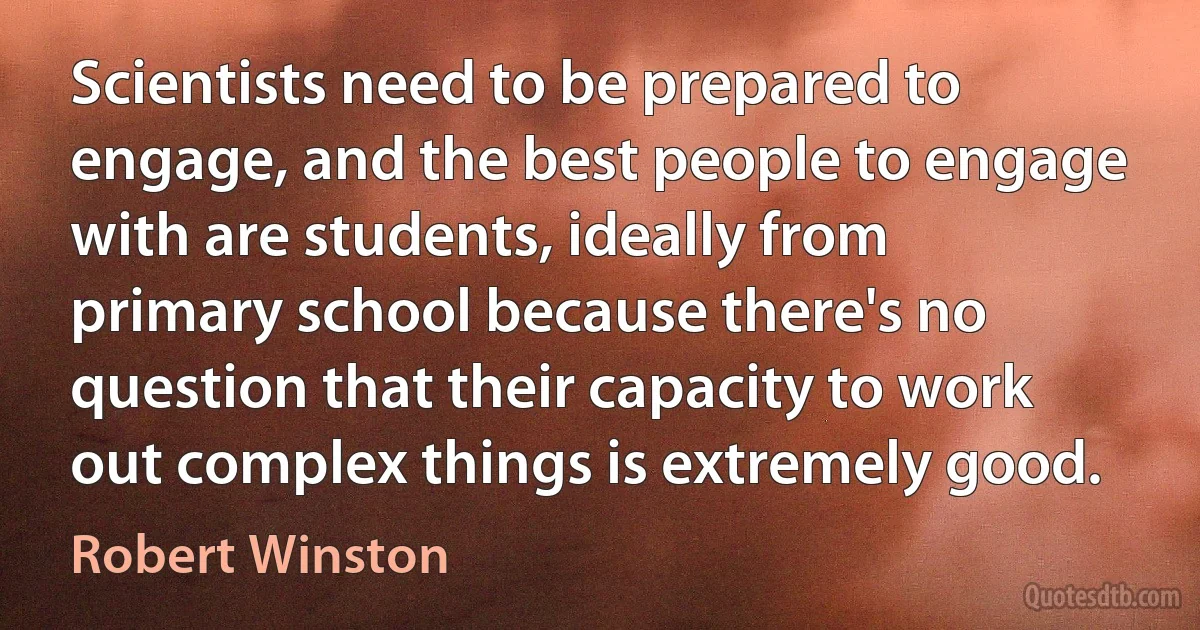 Scientists need to be prepared to engage, and the best people to engage with are students, ideally from primary school because there's no question that their capacity to work out complex things is extremely good. (Robert Winston)