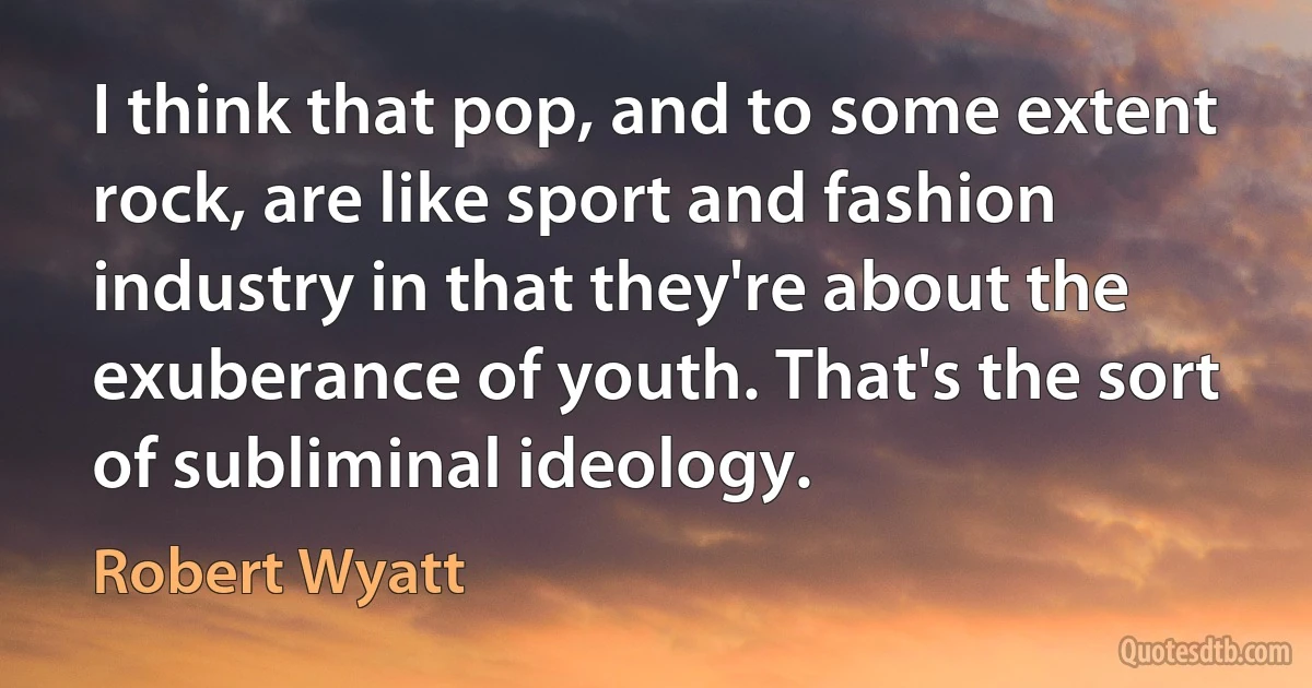 I think that pop, and to some extent rock, are like sport and fashion industry in that they're about the exuberance of youth. That's the sort of subliminal ideology. (Robert Wyatt)