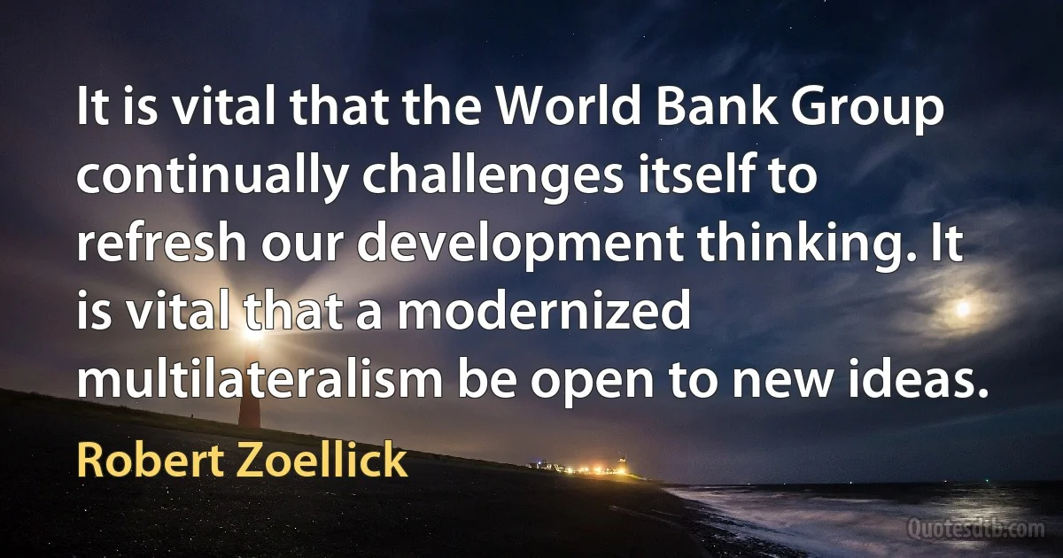 It is vital that the World Bank Group continually challenges itself to refresh our development thinking. It is vital that a modernized multilateralism be open to new ideas. (Robert Zoellick)