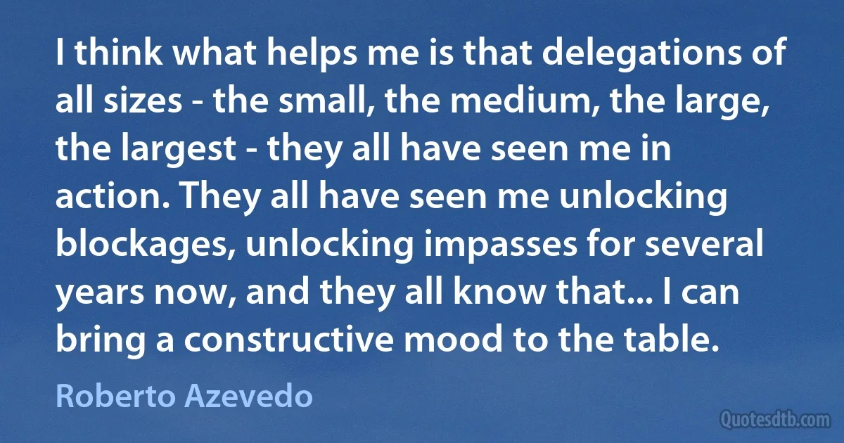 I think what helps me is that delegations of all sizes - the small, the medium, the large, the largest - they all have seen me in action. They all have seen me unlocking blockages, unlocking impasses for several years now, and they all know that... I can bring a constructive mood to the table. (Roberto Azevedo)