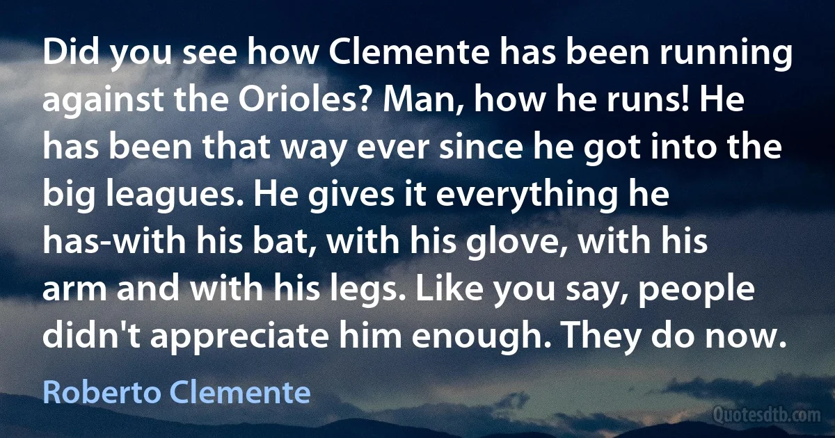 Did you see how Clemente has been running against the Orioles? Man, how he runs! He has been that way ever since he got into the big leagues. He gives it everything he has-with his bat, with his glove, with his arm and with his legs. Like you say, people didn't appreciate him enough. They do now. (Roberto Clemente)