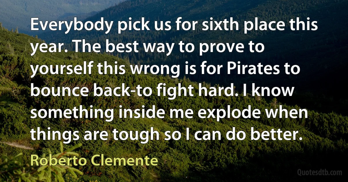 Everybody pick us for sixth place this year. The best way to prove to yourself this wrong is for Pirates to bounce back-to fight hard. I know something inside me explode when things are tough so I can do better. (Roberto Clemente)