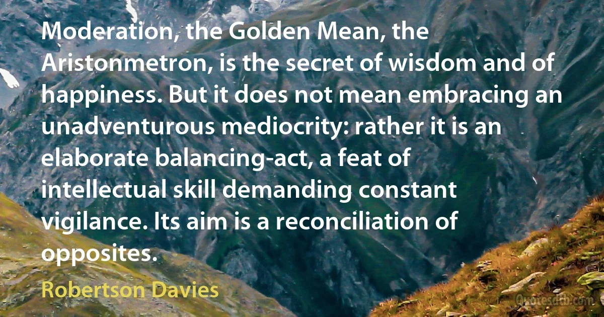 Moderation, the Golden Mean, the Aristonmetron, is the secret of wisdom and of happiness. But it does not mean embracing an unadventurous mediocrity: rather it is an elaborate balancing-act, a feat of intellectual skill demanding constant vigilance. Its aim is a reconciliation of opposites. (Robertson Davies)