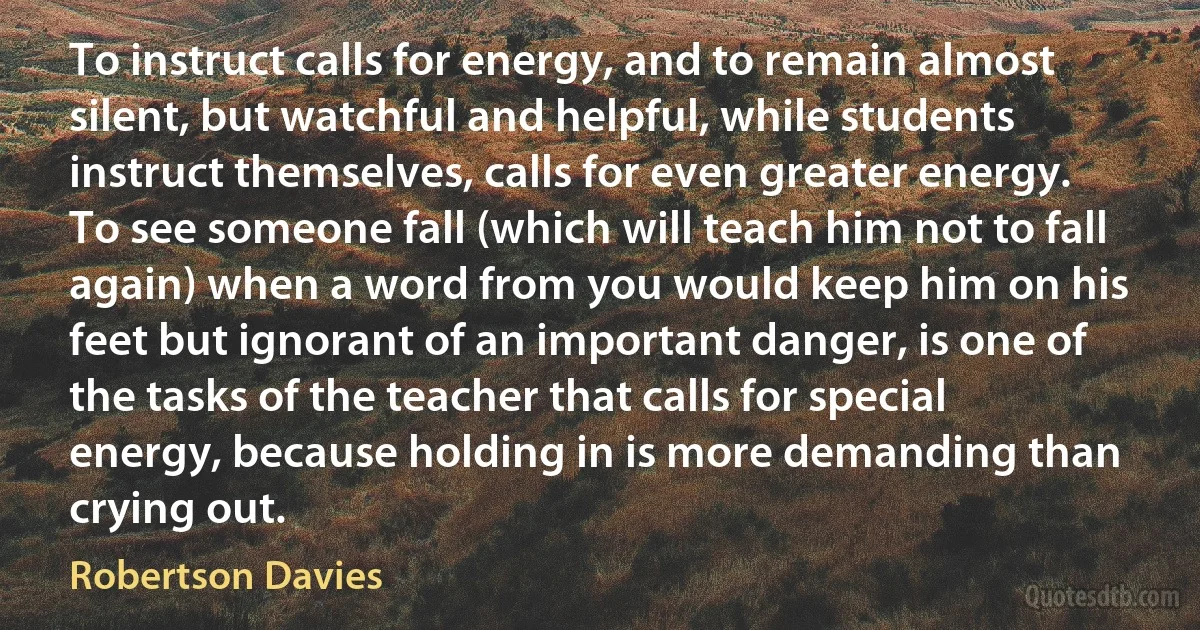 To instruct calls for energy, and to remain almost silent, but watchful and helpful, while students instruct themselves, calls for even greater energy. To see someone fall (which will teach him not to fall again) when a word from you would keep him on his feet but ignorant of an important danger, is one of the tasks of the teacher that calls for special energy, because holding in is more demanding than crying out. (Robertson Davies)