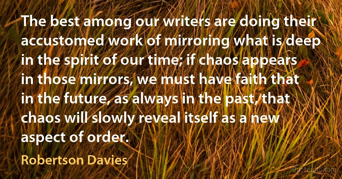 The best among our writers are doing their accustomed work of mirroring what is deep in the spirit of our time; if chaos appears in those mirrors, we must have faith that in the future, as always in the past, that chaos will slowly reveal itself as a new aspect of order. (Robertson Davies)