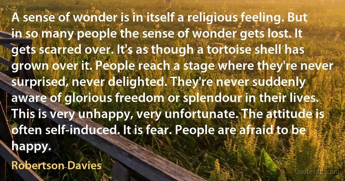 A sense of wonder is in itself a religious feeling. But in so many people the sense of wonder gets lost. It gets scarred over. It's as though a tortoise shell has grown over it. People reach a stage where they're never surprised, never delighted. They're never suddenly aware of glorious freedom or splendour in their lives. This is very unhappy, very unfortunate. The attitude is often self-induced. It is fear. People are afraid to be happy. (Robertson Davies)