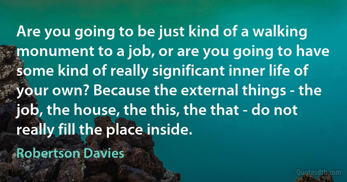 Are you going to be just kind of a walking monument to a job, or are you going to have some kind of really significant inner life of your own? Because the external things - the job, the house, the this, the that - do not really fill the place inside. (Robertson Davies)