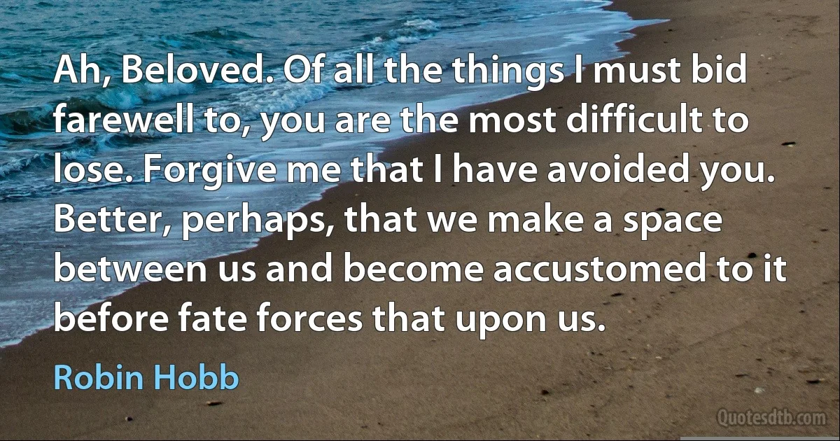 Ah, Beloved. Of all the things I must bid farewell to, you are the most difficult to lose. Forgive me that I have avoided you. Better, perhaps, that we make a space between us and become accustomed to it before fate forces that upon us. (Robin Hobb)