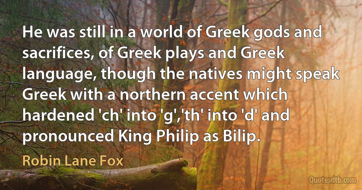 He was still in a world of Greek gods and sacrifices, of Greek plays and Greek language, though the natives might speak Greek with a northern accent which hardened 'ch' into 'g','th' into 'd' and pronounced King Philip as Bilip. (Robin Lane Fox)