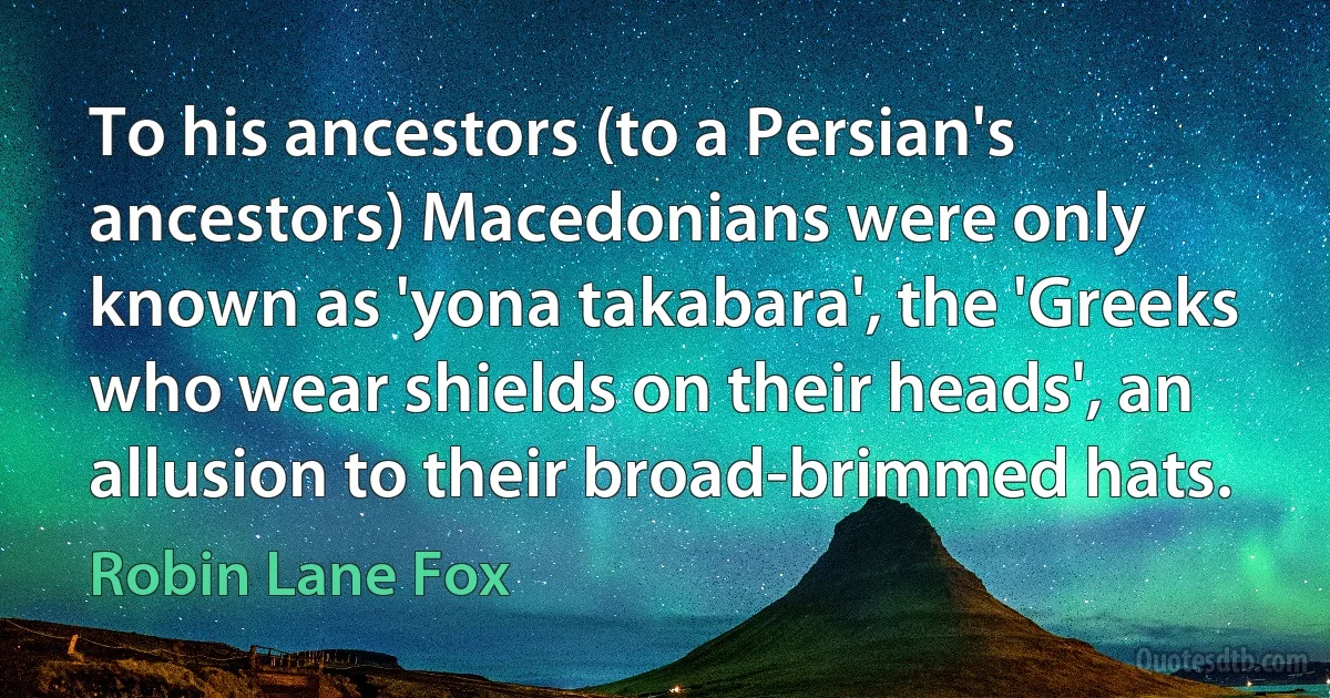 To his ancestors (to a Persian's ancestors) Macedonians were only known as 'yona takabara', the 'Greeks who wear shields on their heads', an allusion to their broad-brimmed hats. (Robin Lane Fox)