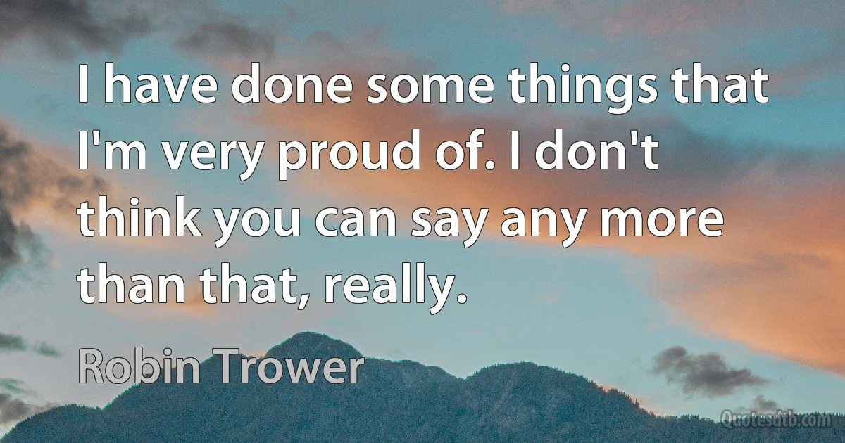 I have done some things that I'm very proud of. I don't think you can say any more than that, really. (Robin Trower)