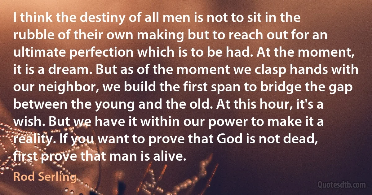 I think the destiny of all men is not to sit in the rubble of their own making but to reach out for an ultimate perfection which is to be had. At the moment, it is a dream. But as of the moment we clasp hands with our neighbor, we build the first span to bridge the gap between the young and the old. At this hour, it's a wish. But we have it within our power to make it a reality. If you want to prove that God is not dead, first prove that man is alive. (Rod Serling)