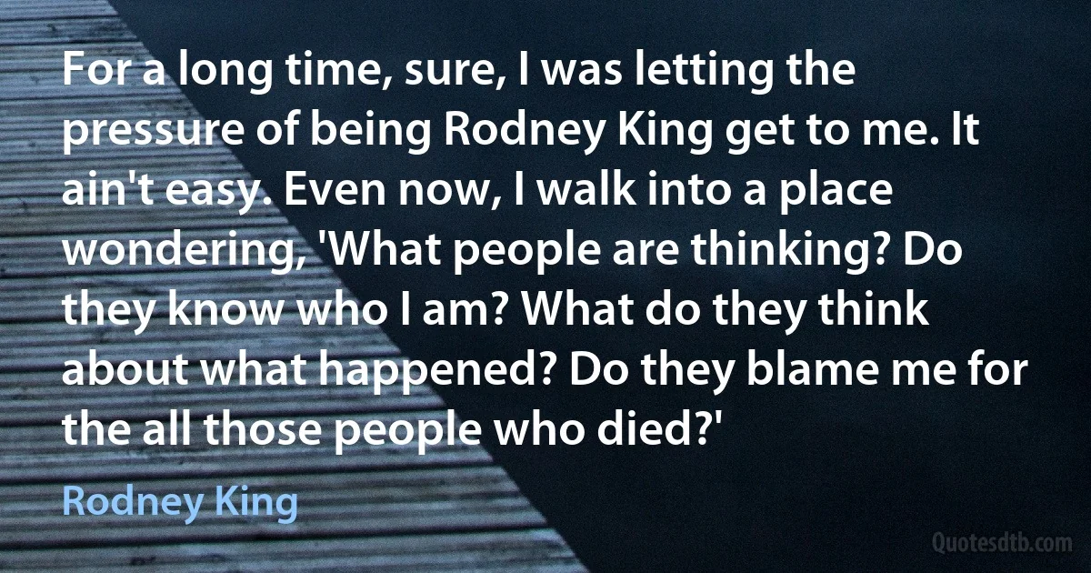 For a long time, sure, I was letting the pressure of being Rodney King get to me. It ain't easy. Even now, I walk into a place wondering, 'What people are thinking? Do they know who I am? What do they think about what happened? Do they blame me for the all those people who died?' (Rodney King)