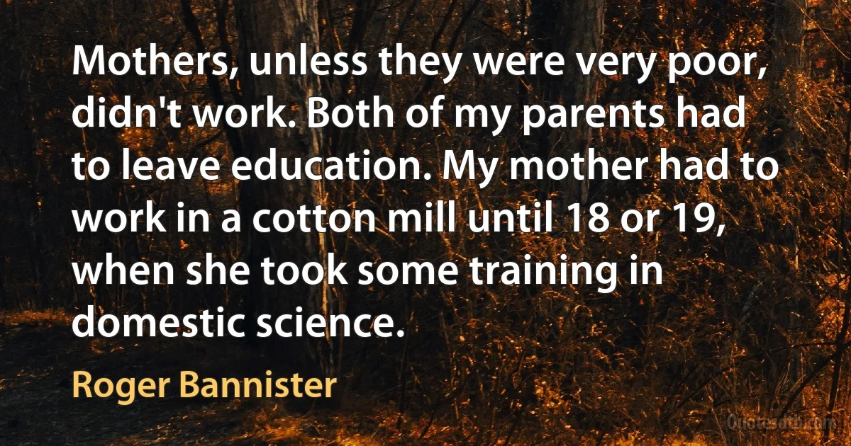 Mothers, unless they were very poor, didn't work. Both of my parents had to leave education. My mother had to work in a cotton mill until 18 or 19, when she took some training in domestic science. (Roger Bannister)