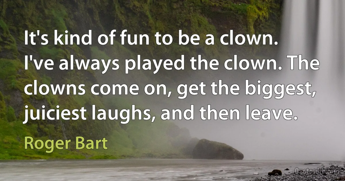 It's kind of fun to be a clown. I've always played the clown. The clowns come on, get the biggest, juiciest laughs, and then leave. (Roger Bart)